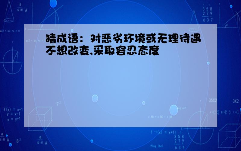 猜成语：对恶劣环境或无理待遇不想改变,采取容忍态度