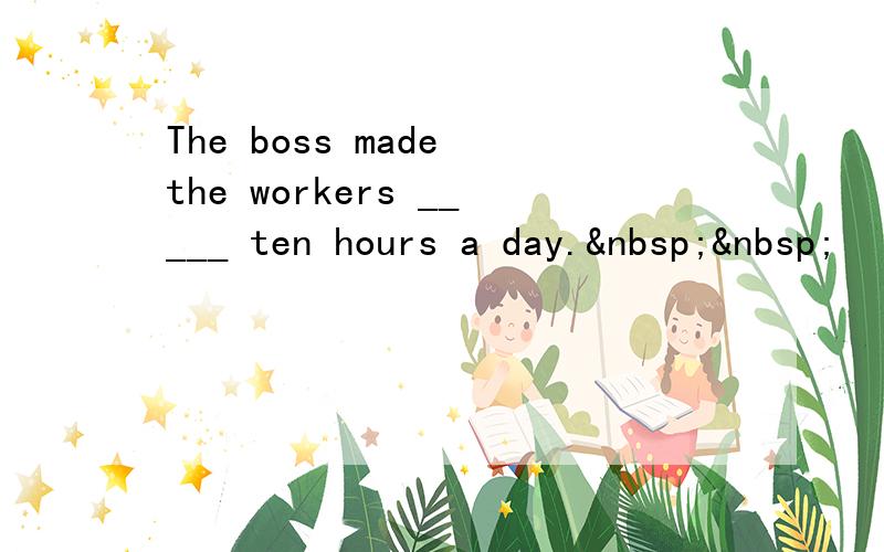 The boss made the workers _____ ten hours a day.  