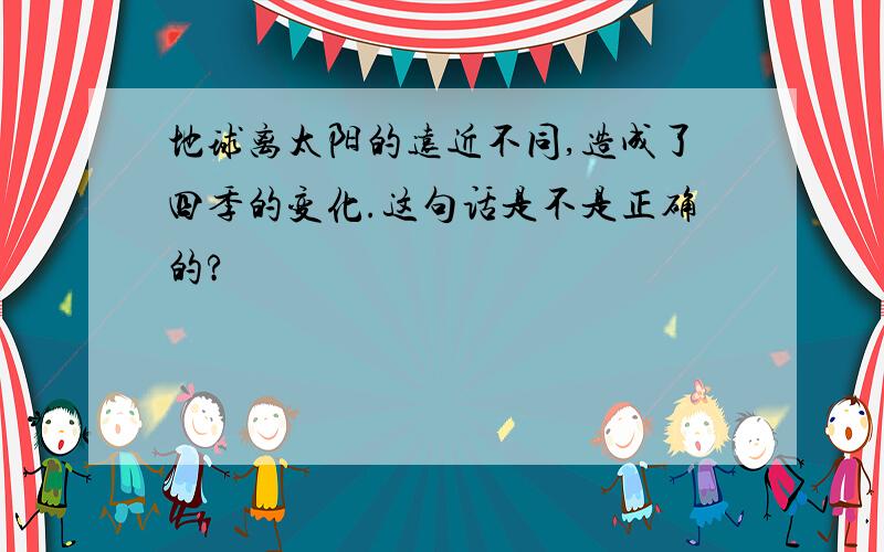 地球离太阳的远近不同,造成了四季的变化.这句话是不是正确的?