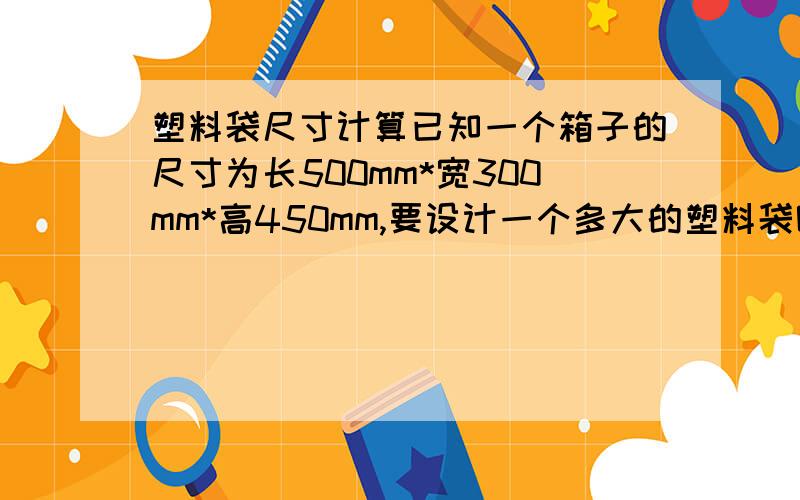 塑料袋尺寸计算已知一个箱子的尺寸为长500mm*宽300mm*高450mm,要设计一个多大的塑料袋呢.有没有塑料袋设计的