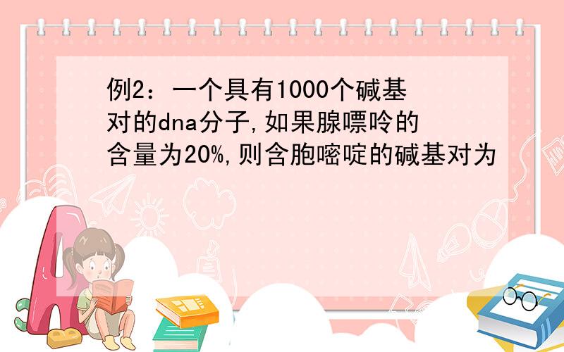 例2：一个具有1000个碱基对的dna分子,如果腺嘌呤的含量为20%,则含胞嘧啶的碱基对为