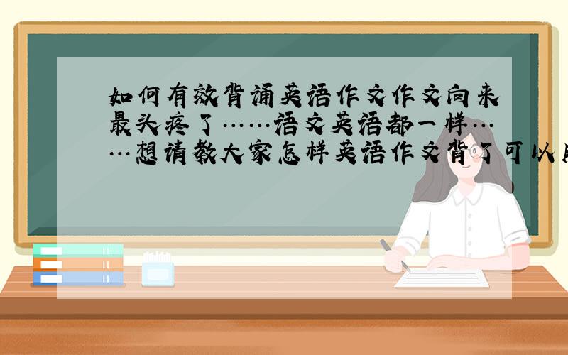 如何有效背诵英语作文作文向来最头疼了……语文英语都一样……想请教大家怎样英语作文背了可以用起来……我每到写时都想不起来有