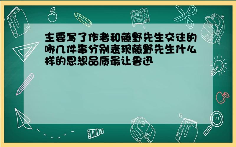 主要写了作者和藤野先生交往的哪几件事分别表现藤野先生什么样的思想品质最让鲁迅