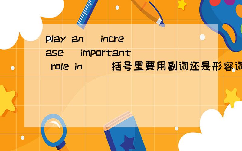 play an （increase） important role in __括号里要用副词还是形容词还是两样皆可.