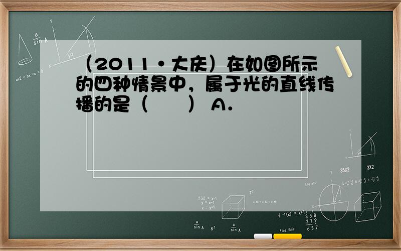 （2011•大庆）在如图所示的四种情景中，属于光的直线传播的是（　　） A．