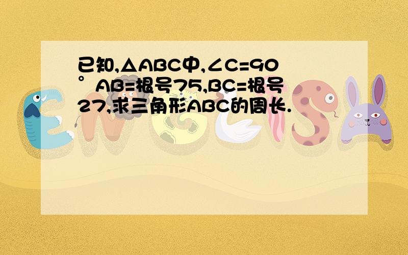 已知,△ABC中,∠C=90°AB=根号75,BC=根号27,求三角形ABC的周长.