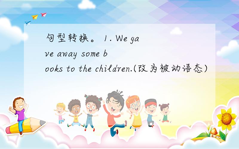 句型转换。 1. We gave away some books to the children.(改为被动语态)