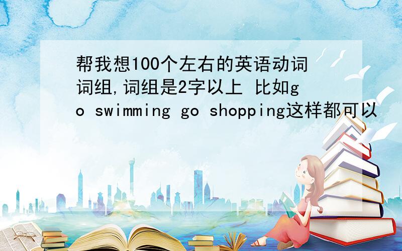 帮我想100个左右的英语动词词组,词组是2字以上 比如go swimming go shopping这样都可以