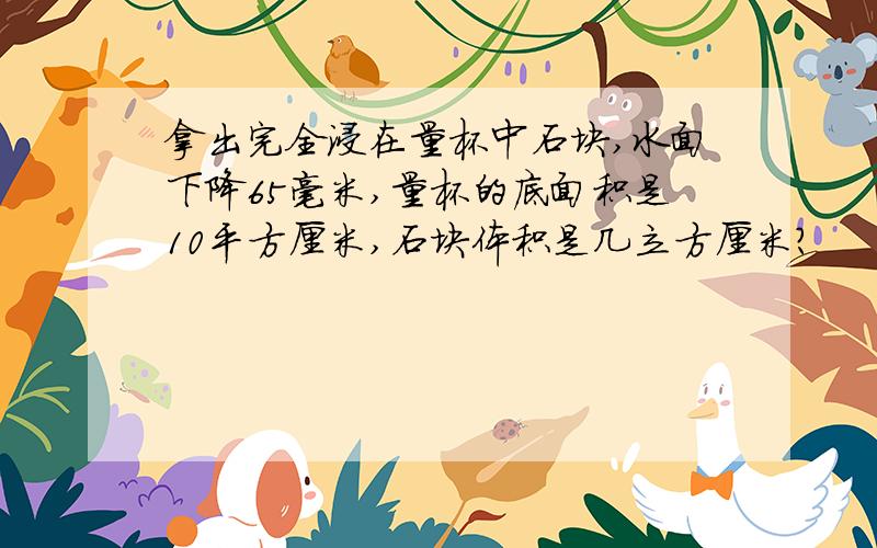 拿出完全浸在量杯中石块,水面下降65毫米,量杯的底面积是10平方厘米,石块体积是几立方厘米?