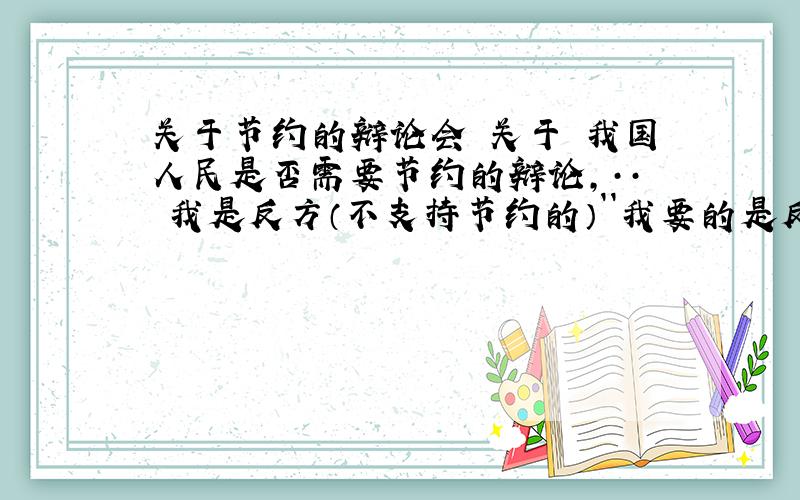 关于节约的辩论会 关于 我国人民是否需要节约的辩论,·· 我是反方（不支持节约的）``我要的是反对节约的 ··