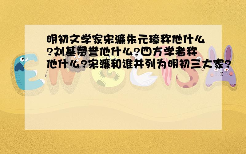 明初文学家宋濂朱元璋称他什么?刘基赞誉他什么?四方学者称他什么?宋濂和谁并列为明初三大家?