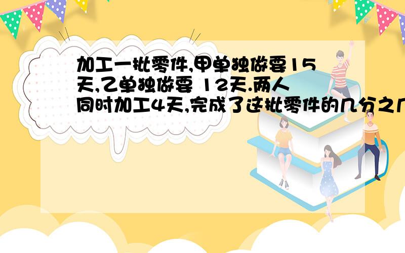 加工一批零件,甲单独做要15天,乙单独做要 12天.两人同时加工4天,完成了这批零件的几分之几?剩下的由甲单独做,还要几