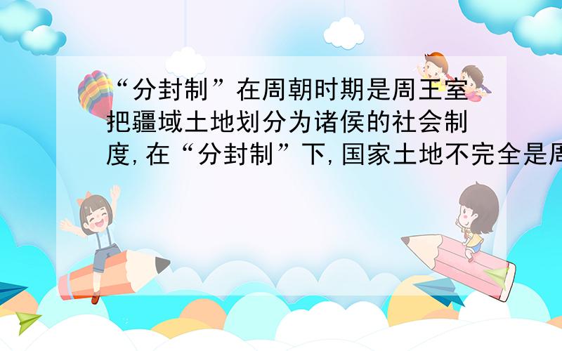 “分封制”在周朝时期是周王室把疆域土地划分为诸侯的社会制度,在“分封制”下,国家土地不完全是周王室的,而是分别由获得封地