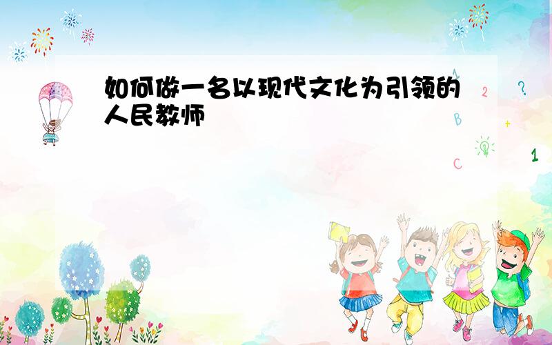 如何做一名以现代文化为引领的人民教师