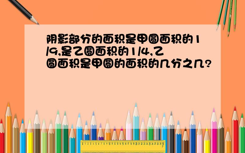 阴影部分的面积是甲圆面积的1/9,是乙圆面积的1/4,乙圆面积是甲圆的面积的几分之几?