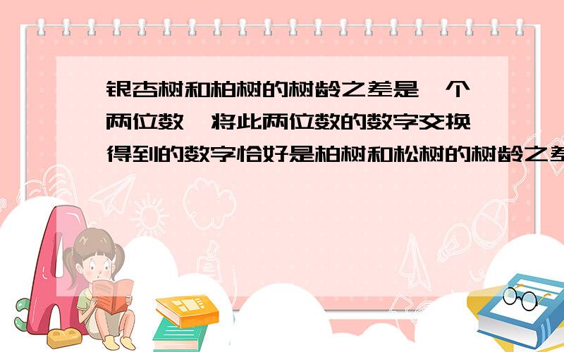 银杏树和柏树的树龄之差是一个两位数,将此两位数的数字交换得到的数字恰好是柏树和松树的树龄之差,又柏树和松树的树龄之差比银