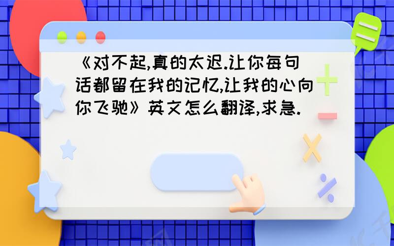 《对不起,真的太迟.让你每句话都留在我的记忆,让我的心向你飞驰》英文怎么翻译,求急.