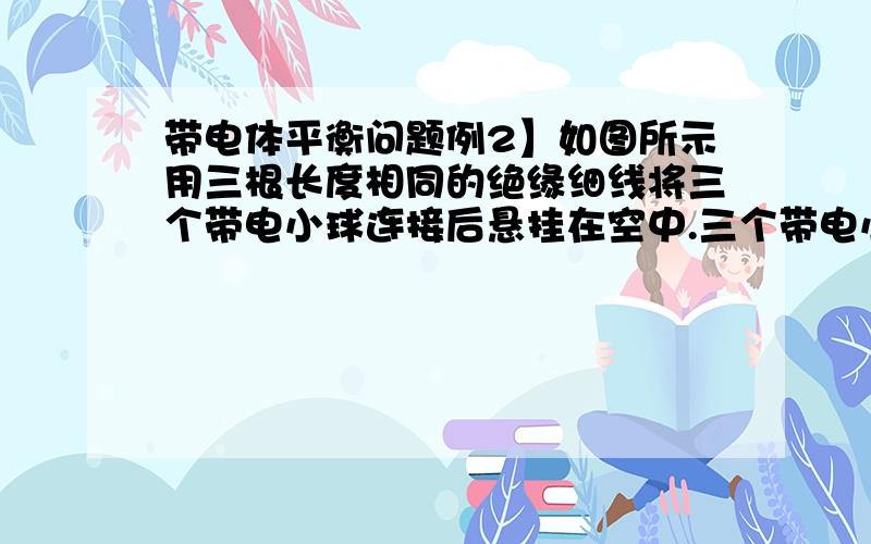 带电体平衡问题例2】如图所示用三根长度相同的绝缘细线将三个带电小球连接后悬挂在空中.三个带电小球质量相等,A球带正电.平