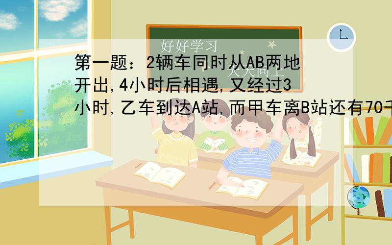 第一题：2辆车同时从AB两地开出,4小时后相遇,又经过3小时,乙车到达A站,而甲车离B站还有70千米,求2车每小时各行几