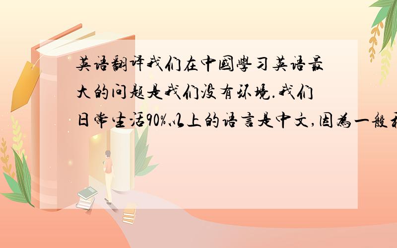 英语翻译我们在中国学习英语最大的问题是我们没有环境.我们日常生活90%以上的语言是中文,因为一般和我们沟通的人90%以上