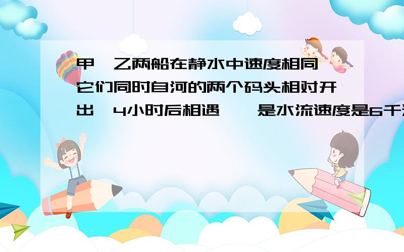 甲、乙两船在静水中速度相同,它们同时自河的两个码头相对开出,4小时后相遇,一是水流速度是6千米/时,求