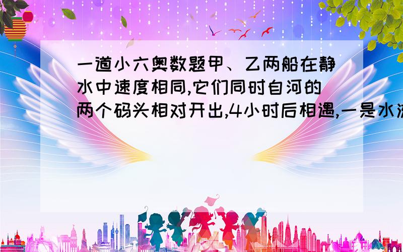 一道小六奥数题甲、乙两船在静水中速度相同,它们同时自河的两个码头相对开出,4小时后相遇,一是水流速度是6千米/时,求：相