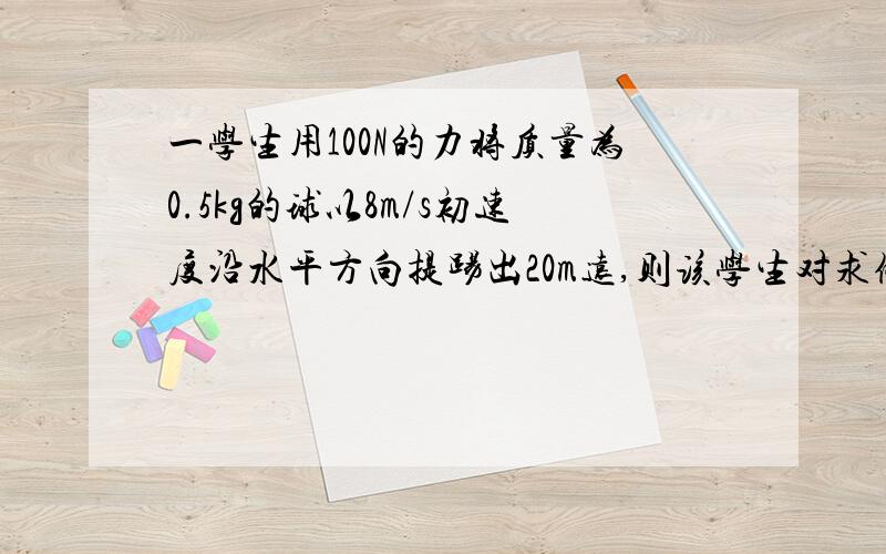 一学生用100N的力将质量为0.5kg的球以8m/s初速度沿水平方向提踢出20m远,则该学生对求做的功是 16J