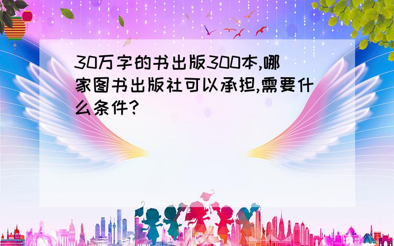 30万字的书出版300本,哪家图书出版社可以承担,需要什么条件?