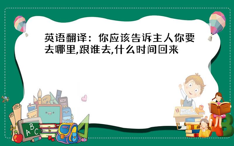 英语翻译：你应该告诉主人你要去哪里,跟谁去,什么时间回来