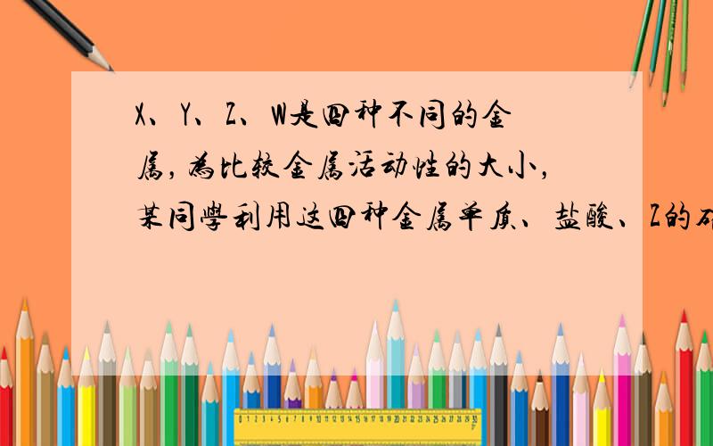 X、Y、Z、W是四种不同的金属，为比较金属活动性的大小，某同学利用这四种金属单质、盐酸、Z的硝酸盐、W的硝酸盐溶液，进行