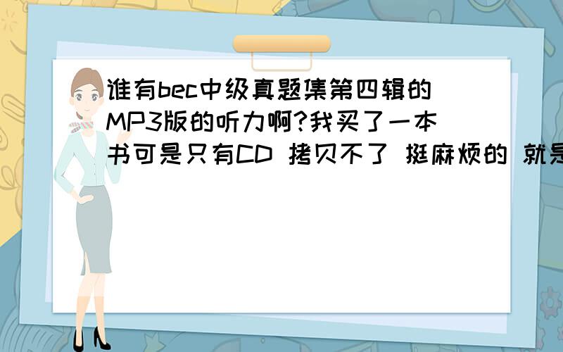 谁有bec中级真题集第四辑的MP3版的听力啊?我买了一本书可是只有CD 拷贝不了 挺麻烦的 就是人民邮电出版社的!