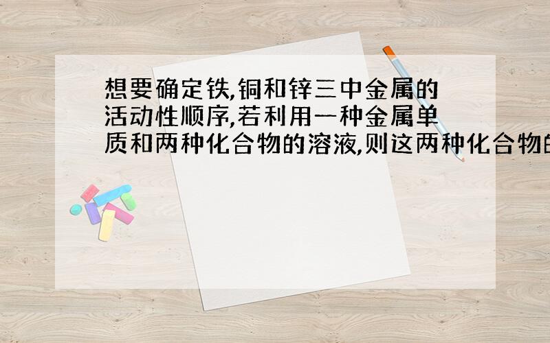 想要确定铁,铜和锌三中金属的活动性顺序,若利用一种金属单质和两种化合物的溶液,则这两种化合物的溶液分别是什么和什么；若利