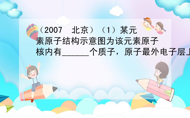 （2007•北京）（1）某元素原子结构示意图为该元素原子核内有______个质子，原子最外电子层上有______个电子．