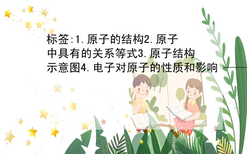 标签:1.原子的结构2.原子中具有的关系等式3.原子结构示意图4.电子对原子的性质和影响 ——分三条 1.金属2.固态非