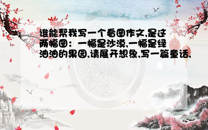 谁能帮我写一个看图作文,是这两幅图：一幅是沙漠,一幅是绿油油的果园,请展开想象,写一篇童话,