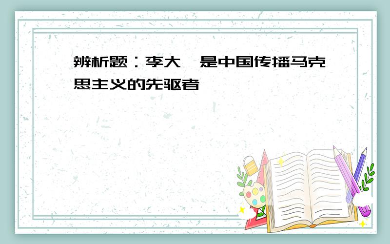 辨析题：李大钊是中国传播马克思主义的先驱者