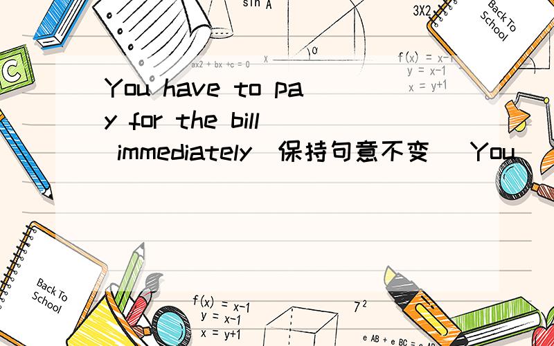 You have to pay for the bill immediately(保持句意不变） You__ __for