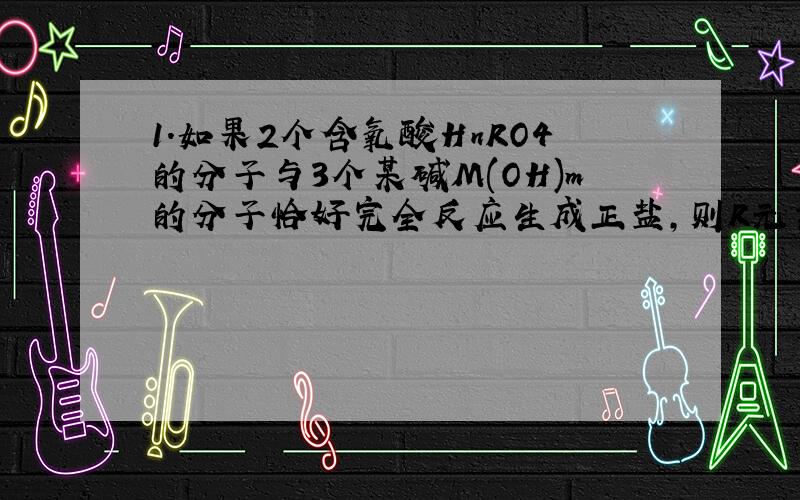 1.如果2个含氧酸HnRO4的分子与3个某碱M(OH)m的分子恰好完全反应生成正盐,则R元素的化合价为()