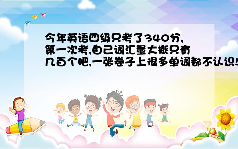 今年英语四级只考了340分,第一次考,自己词汇量大概只有几百个吧,一张卷子上很多单词都不认识!