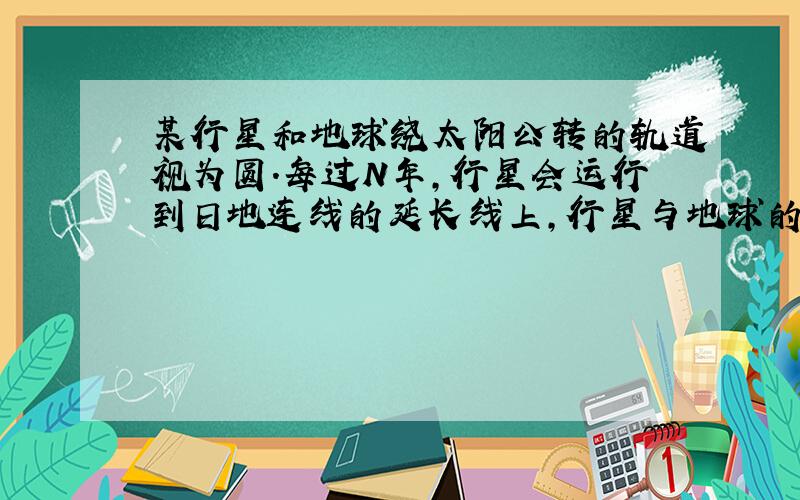 某行星和地球绕太阳公转的轨道视为圆.每过N年,行星会运行到日地连线的延长线上,行星与地球的公转半径比