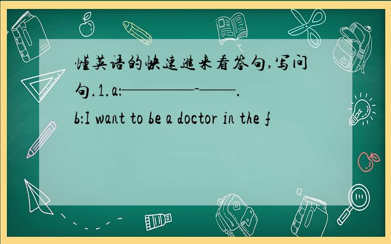 懂英语的快速进来看答句,写问句.1.a：————-——.b：I want to be a doctor in the f