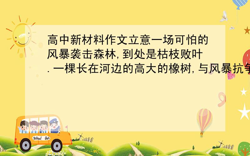 高中新材料作文立意一场可怕的风暴袭击森林,到处是枯枝败叶.一棵长在河边的高大的橡树,与风暴抗争了整整一夜,巍然屹立.他发