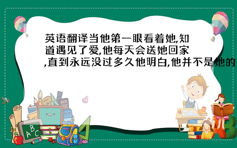 英语翻译当他第一眼看着她,知道遇见了爱,他每天会送她回家,直到永远没过多久他明白,他并不是她的唯一,灰蒙蒙的街头他依然等