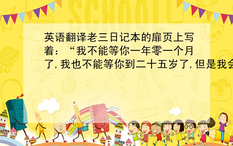 英语翻译老三日记本的扉页上写着：“我不能等你一年零一个月了,我也不能等你到二十五岁了,但是我会等你一辈子.”每个男人都想