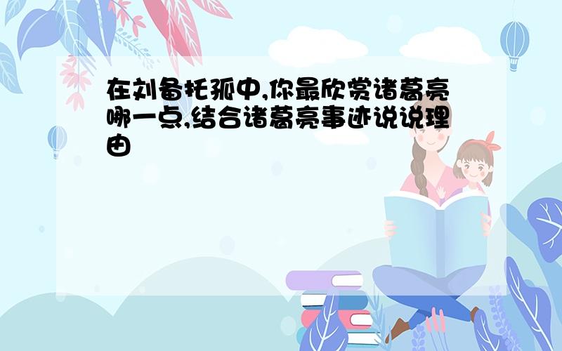 在刘备托孤中,你最欣赏诸葛亮哪一点,结合诸葛亮事迹说说理由