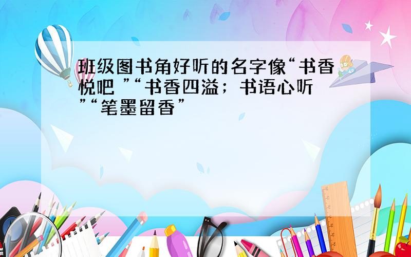 班级图书角好听的名字像“书香悦吧 ”“书香四溢；书语心听”“笔墨留香”