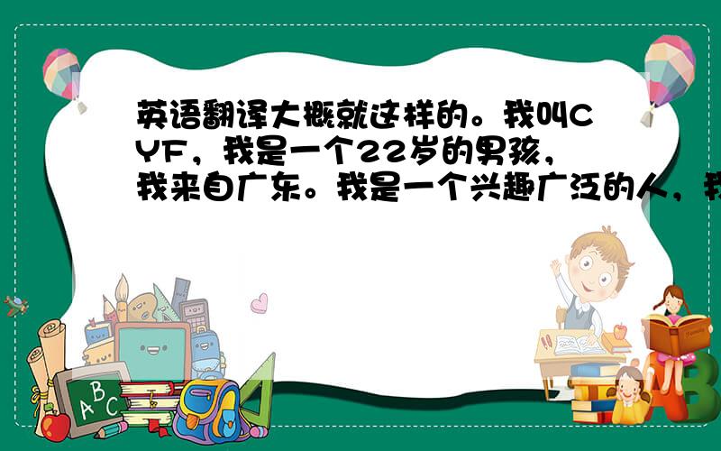 英语翻译大概就这样的。我叫CYF，我是一个22岁的男孩，我来自广东。我是一个兴趣广泛的人，我喜欢听歌，我很喜欢LESLI