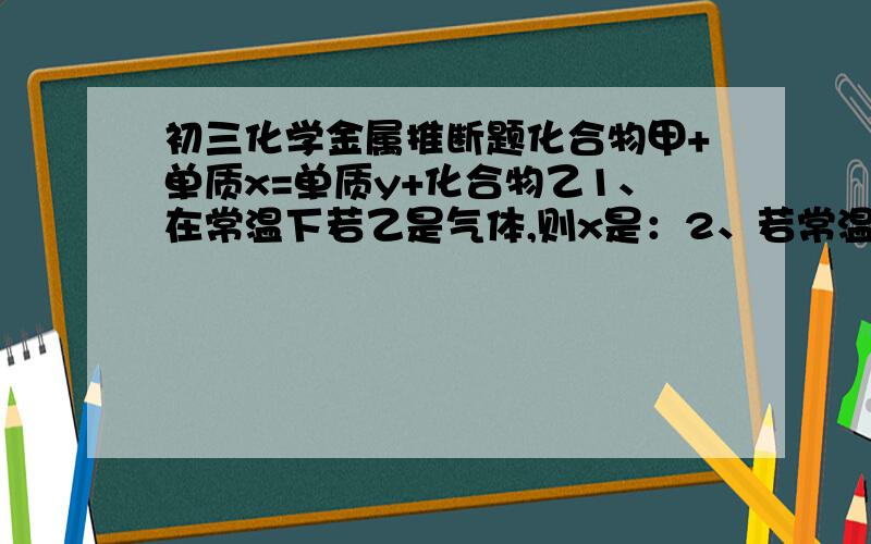 初三化学金属推断题化合物甲+单质x=单质y+化合物乙1、在常温下若乙是气体,则x是：2、若常温下,y是气体单质,乙是浅绿