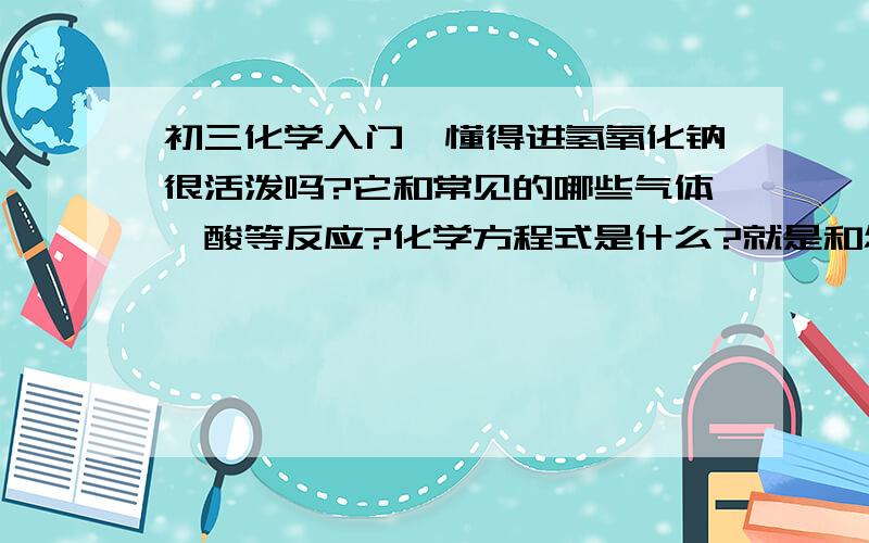 初三化学入门,懂得进氢氧化钠很活泼吗?它和常见的哪些气体、酸等反应?化学方程式是什么?就是和怎样的单质、怎样的化合物反应