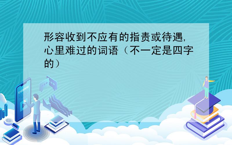 形容收到不应有的指责或待遇,心里难过的词语（不一定是四字的）